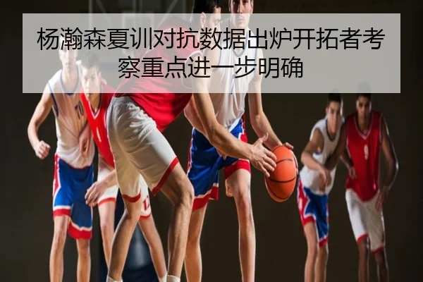 杨瀚森夏训对抗数据出炉开拓者考察重点进一步明确
