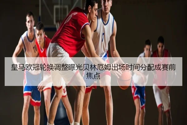 皇马欧冠轮换调整曝光贝林厄姆出场时间分配成赛前焦点