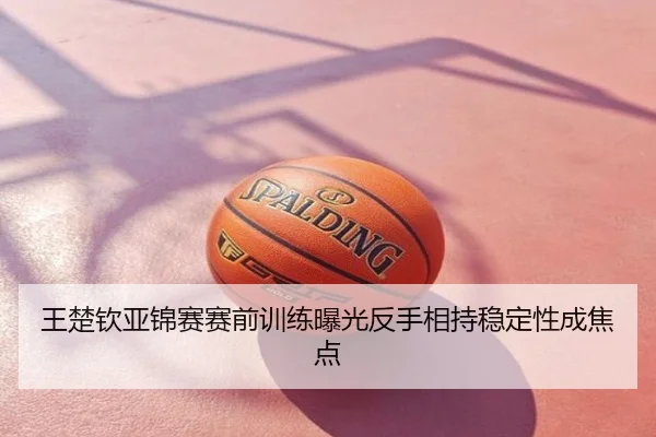 王楚钦亚锦赛赛前训练曝光反手相持稳定性成焦点